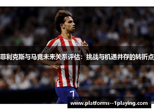 菲利克斯与马竞未来关系评估:挑战与机遇并存的转折点 菲利克斯与马竞未来关系评估:挑战与机遇并存的转折点