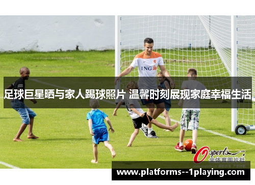 足球巨星晒与家人踢球照片 温馨时刻展现家庭幸福生活