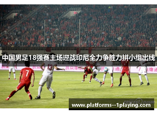 中国男足18强赛主场迎战印尼全力争胜力拼小组出线
