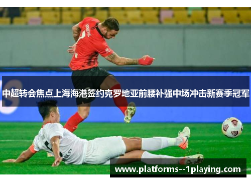 中超转会焦点上海海港签约克罗地亚前腰补强中场冲击新赛季冠军