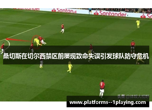 桑切斯在切尔西禁区前屡现致命失误引发球队防守危机