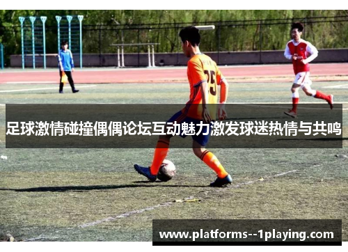 足球激情碰撞偶偶论坛互动魅力激发球迷热情与共鸣