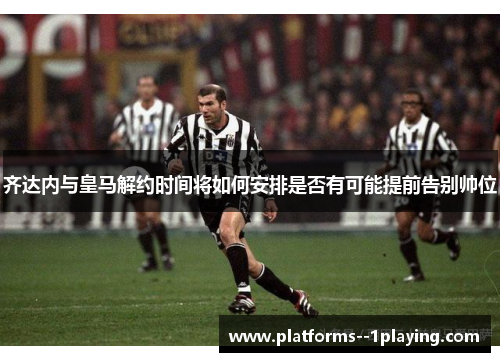 齐达内与皇马解约时间将如何安排是否有可能提前告别帅位